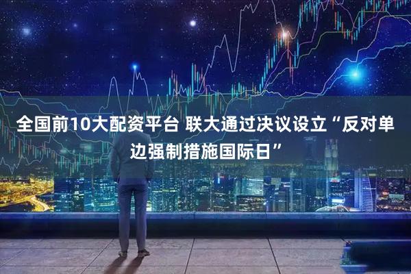 全国前10大配资平台 联大通过决议设立“反对单边强制措施国际日”
