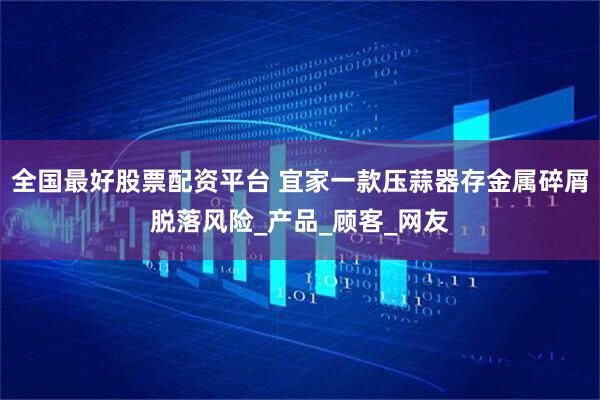 全国最好股票配资平台 宜家一款压蒜器存金属碎屑脱落风险_产品_顾客_网友