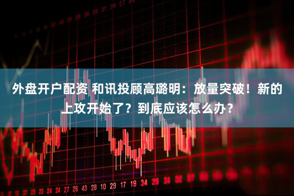 外盘开户配资 和讯投顾高璐明：放量突破！新的上攻开始了？到底应该怎么办？