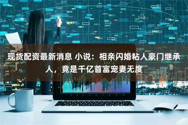 现货配资最新消息 小说：相亲闪婚粘人豪门继承人，竟是千亿首富宠妻无度