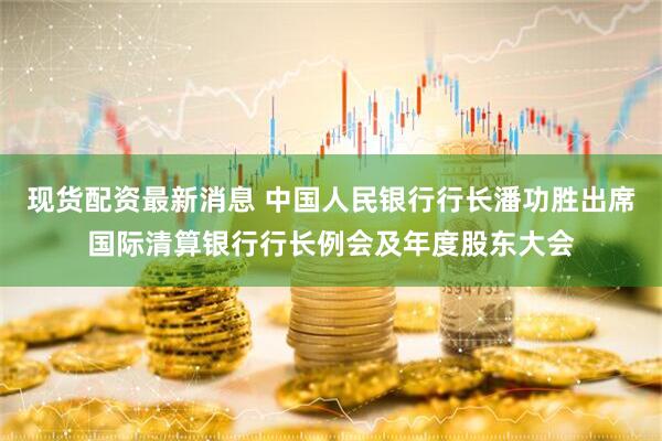 现货配资最新消息 中国人民银行行长潘功胜出席国际清算银行行长例会及年度股东大会