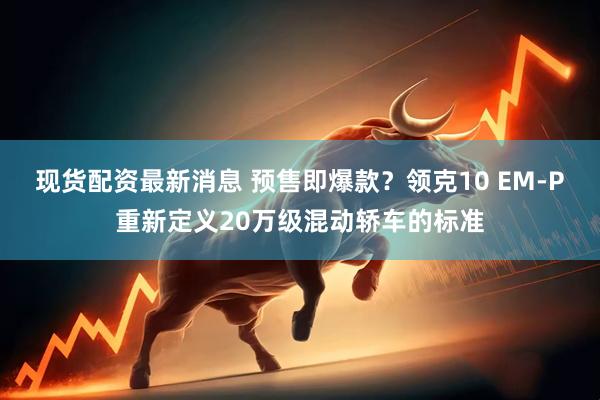 现货配资最新消息 预售即爆款？领克10 EM-P重新定义20万级混动轿车的标准