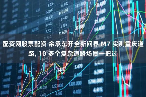 配资网股票配资 余承东开全新问界 M7 实测重庆道路, 10 多个复杂道路场景一把过