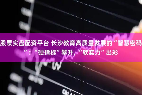 股票实盘配资平台 长沙教育高质量发展的“智慧密码”: “硬指标”攀升, “软实力”出彩