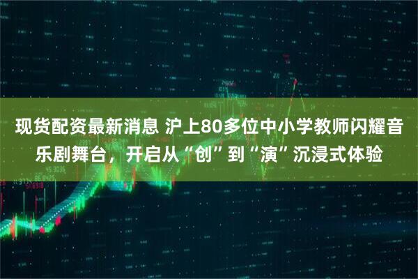 现货配资最新消息 沪上80多位中小学教师闪耀音乐剧舞台，开启从“创”到“演”沉浸式体验