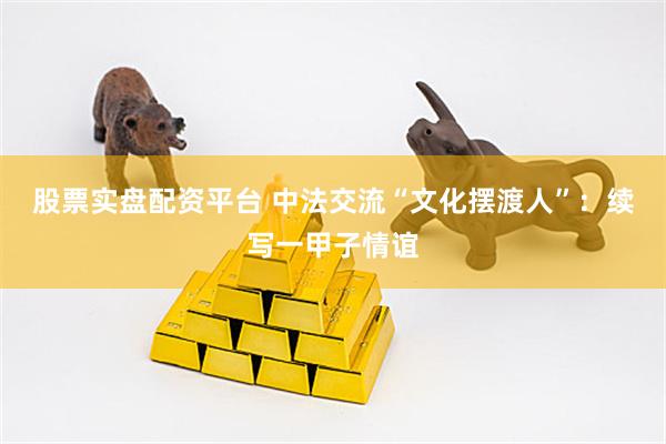 股票实盘配资平台 中法交流“文化摆渡人”：续写一甲子情谊