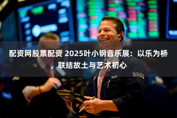 配资网股票配资 2025叶小钢音乐展：以乐为桥，联结故土与艺术初心